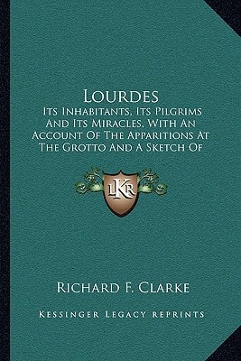 Lourdes: Its Inhabitants, Its Pilgrims And Its Miracles, With An Account Of The Apparitions At The Grotto And A Sketch Of Bernadette's Subsequent History (1888)