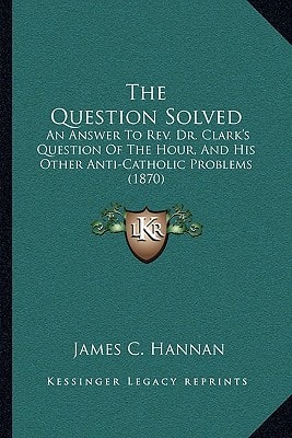 The Question Solved: An Answer To Rev. Dr. Clark's Question Of The Hour, And His Other Anti-Catholic Problems (1870)