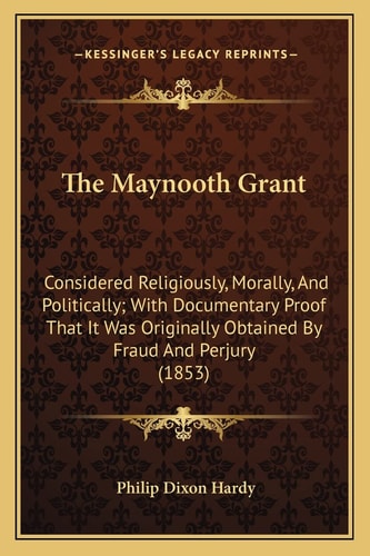 The Maynooth Grant: Considered Religiously, Morally, And Politically; With Documentary Proof That It Was Originally Obtained By Fraud And Perjury (1853)