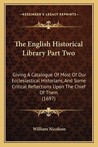 The English Historical Library Part Two: Giving A Catalogue Of Most Of Our Ecclesiastical Historians, And Some Critical Reflections Upon The Chief Of Them (1697)