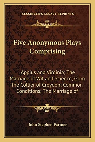 Five Anonymous Plays Comprising: Appius and Virginia; The Marriage of Wit and Science; Grim the Collier of Croydon; Common Conditions; The Marriage of