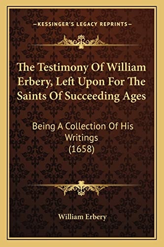 The Testimony Of William Erbery, Left Upon For The Saints Of Succeeding Ages: Being A Collection Of His Writings (1658)