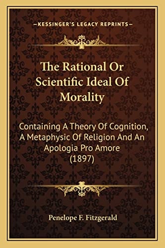 The Rational Or Scientific Ideal Of Morality: Containing A Theory Of Cognition, A Metaphysic Of Religion And An Apologia Pro Amore (1897)