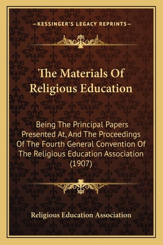 The Materials Of Religious Education: Being The Principal Papers Presented At, And The Proceedings Of The Fourth General Convention Of The Religious Education Association (1907)