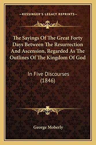 The Sayings Of The Great Forty Days Between The Resurrection And Ascension, Regarded As The Outlines Of The Kingdom Of God: In Five Discourses (1846)
