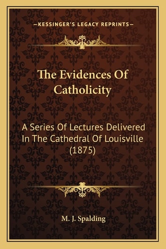 The Evidences Of Catholicity: A Series Of Lectures Delivered In The Cathedral Of Louisville (1875)