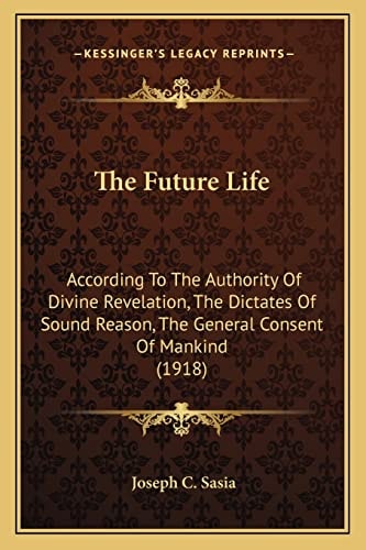 The Future Life: According To The Authority Of Divine Revelation, The Dictates Of Sound Reason, The General Consent Of Mankind (1918)