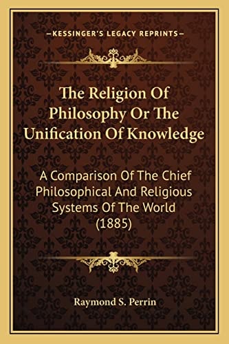 The Religion Of Philosophy Or The Unification Of Knowledge: A Comparison Of The Chief Philosophical And Religious Systems Of The World (1885)