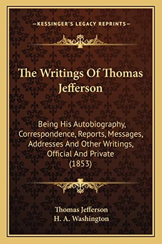 The Writings Of Thomas Jefferson: Being His Autobiography, Correspondence, Reports, Messages, Addresses And Other Writings, Official And Private (1853)