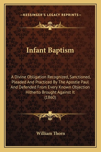 Infant Baptism: A Divine Obligation Recognized, Sanctioned, Pleaded And Practiced By The Apostle Paul And Defended From Every Known Objection Hitherto Brought Against It (1860)