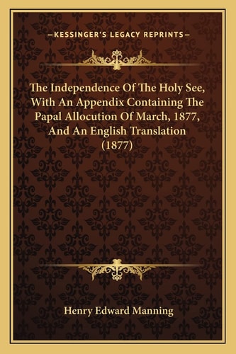 The Independence Of The Holy See, With An Appendix Containing The Papal Allocution Of March, 1877, And An English Translation (1877)