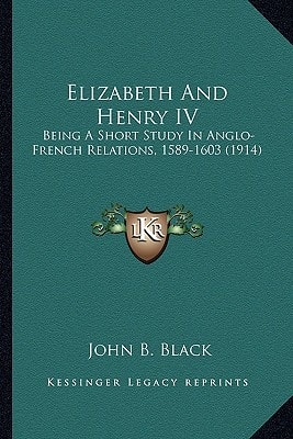 Elizabeth And Henry IV: Being A Short Study In Anglo-French Relations, 1589-1603 (1914)