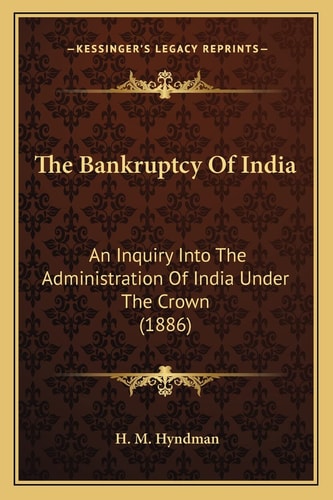 The Bankruptcy Of India: An Inquiry Into The Administration Of India Under The Crown (1886)
