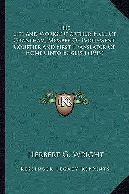 The Life And Works Of Arthur Hall Of Grantham, Member Of Parliament, Courtier And First Translator Of Homer Into English (1919)