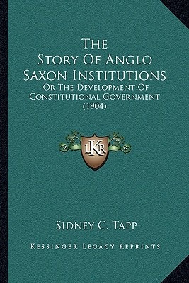 The Story Of Anglo Saxon Institutions: Or The Development Of Constitutional Government (1904)
