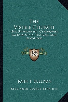 The Visible Church: Her Government, Ceremonies, Sacramentals, Festivals And Devotions: A Compendium Of The Externals Of The Catholic Church (1922)