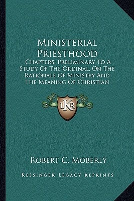 Ministerial Priesthood: Chapters, Preliminary To A Study Of The Ordinal, On The Rationale Of Ministry And The Meaning Of Christian Priesthood (1913)