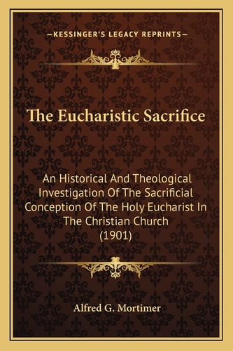 The Eucharistic Sacrifice: An Historical And Theological Investigation Of The Sacrificial Conception Of The Holy Eucharist In The Christian Church (1901)