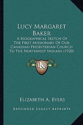 Lucy Margaret Baker: A Biographical Sketch Of The First Missionary Of Our Canadian Presbyterian Church To The Northwest Indians (1920)