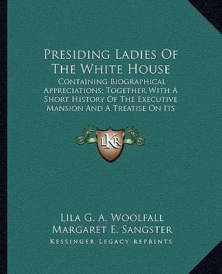 Presiding Ladies Of The White House: Containing Biographical Appreciations; Together With A Short History Of The Executive Mansion And A Treatise On Its Etiquette And Customs (1903)