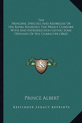 The Principal Speeches And Addresses Of His Royal Highness The Prince Consort, With And Introduction Giving Some Outlines Of His Character (1862)
