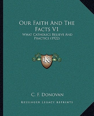 Our Faith And The Facts V1: What Catholics Believe And Practice (1922)