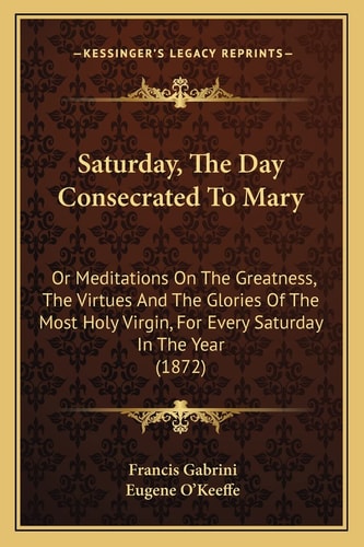 Saturday, The Day Consecrated To Mary: Or Meditations On The Greatness, The Virtues And The Glories Of The Most Holy Virgin, For Every Saturday In The Year (1872)