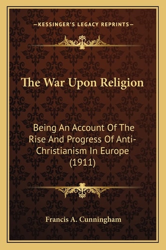 The War Upon Religion: Being An Account Of The Rise And Progress Of Anti-Christianism In Europe (1911)