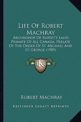 Life Of Robert Machray: Archbishop Of Rupert's Land, Primate Of All Canada, Prelate Of The Order Of St. Michael And St. George (1909)