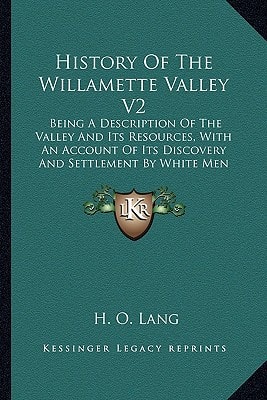 History Of The Willamette Valley V2: Being A Description Of The Valley And Its Resources, With An Account Of Its Discovery And Settlement By White Men (1885)