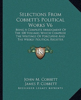 Selections From Cobbett's Political Works V6: Being A Complete Abridgment Of The 100 Volumes Which Comprise The Writings Of Porcupine And The Weekly Political Register (1835)