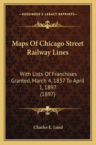 Maps Of Chicago Street Railway Lines: With Lists Of Franchises Granted, March 4, 1837 To April 1, 1897 (1897)
