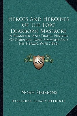 Heroes And Heroines Of The Fort Dearborn Massacre: A Romantic And Tragic History Of Corporal John Simmons And His Heroic Wife (1896)