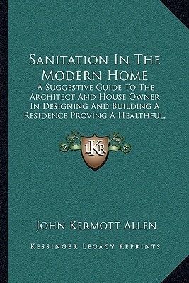 Sanitation In The Modern Home: A Suggestive Guide To The Architect And House Owner In Designing And Building A Residence Proving A Healthful, Comfortable And Convenient Home (1907)