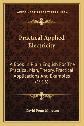 Practical Applied Electricity: A Book In Plain English For The Practical Man, Theory, Practical Applications And Examples (1916)