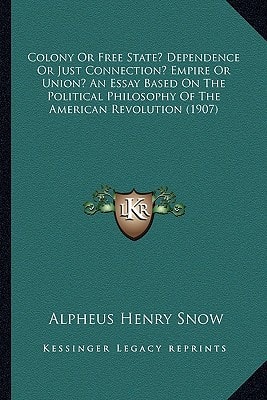 Colony Or Free State? Dependence Or Just Connection? Empire Or Union? An Essay Based On The Political Philosophy Of The American Revolution (1907)