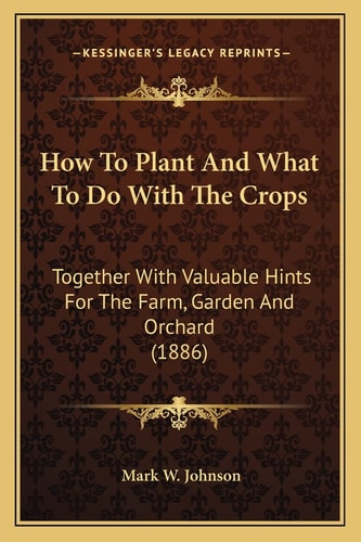 How To Plant And What To Do With The Crops: Together With Valuable Hints For The Farm, Garden And Orchard (1886)