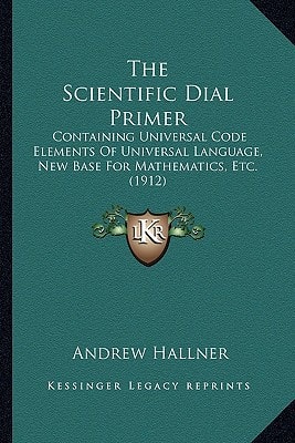 The Scientific Dial Primer: Containing Universal Code Elements Of Universal Language, New Base For Mathematics, Etc. (1912)