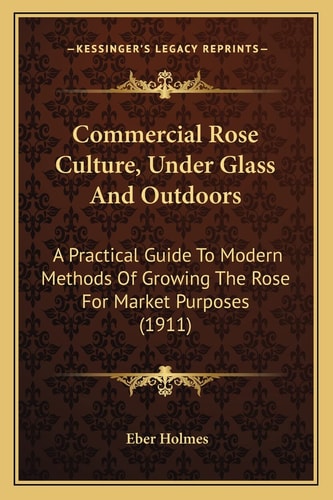 Commercial Rose Culture, Under Glass And Outdoors: A Practical Guide To Modern Methods Of Growing The Rose For Market Purposes (1911)