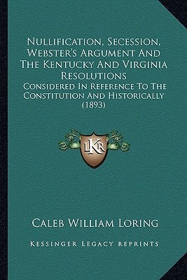 Nullification, Secession, Webster's Argument And The Kentucky And Virginia Resolutions: Considered In Reference To The Constitution And Historically (1893)