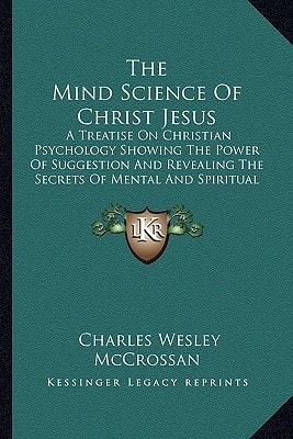 The Mind Science Of Christ Jesus: A Treatise On Christian Psychology Showing The Power Of Suggestion And Revealing The Secrets Of Mental And Spiritual Healing (1913)