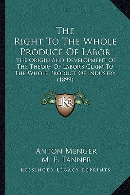 The Right To The Whole Produce Of Labor: The Origin And Development Of The Theory Of Labor's Claim To The Whole Product Of Industry (1899)