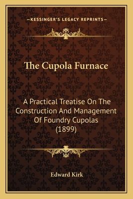 The Cupola Furnace: A Practical Treatise On The Construction And Management Of Foundry Cupolas (1899)