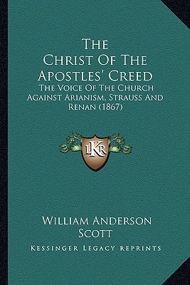 The Christ Of The Apostles' Creed: The Voice Of The Church Against Arianism, Strauss And Renan (1867)
