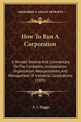 How To Run A Corporation: A Revised Treatise And Commentary On The Formation, Incorporation, Organization, Reorganization, And Management Of Industrial Corporations (1905)