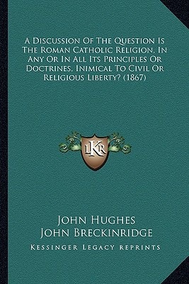 A Discussion Of The Question Is The Roman Catholic Religion, In Any Or In All Its Principles Or Doctrines, Inimical To Civil Or Religious Liberty? (1867)