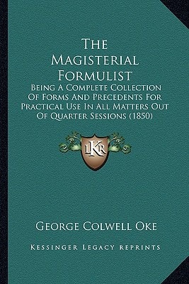 The Magisterial Formulist: Being A Complete Collection Of Forms And Precedents For Practical Use In All Matters Out Of Quarter Sessions (1850)