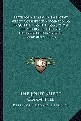 Testimony Taken By The Joint Select Committee Appointed To Inquire In To The Condition Of Affairs In The Late Insurrectionary States: Mississippi V1 (1872)