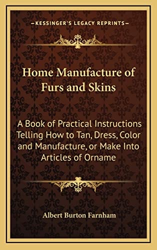 Home Manufacture of Furs and Skins: A Book of Practical Instructions Telling How to Tan, Dress, Color and Manufacture, or Make Into Articles of Orname