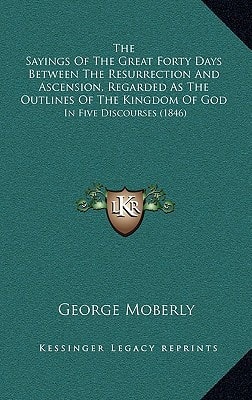The Sayings Of The Great Forty Days Between The Resurrection And Ascension, Regarded As The Outlines Of The Kingdom Of God: In Five Discourses (1846)